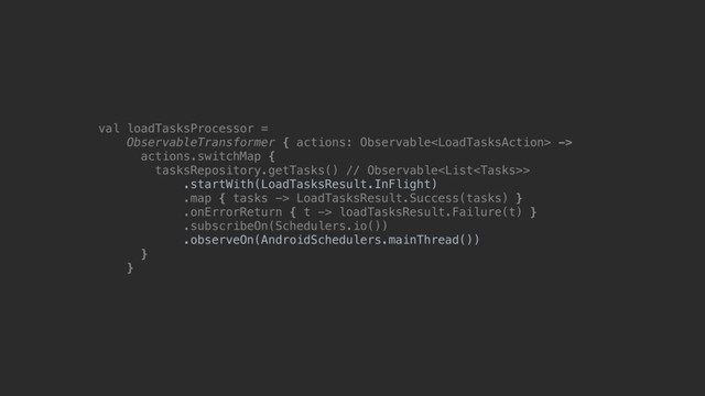 val loadTasksProcessor =
ObservableTransformer { actions: Observable ->
actions.switchMap {
tasksRepository.getTasks() // Observable>
.startWith(LoadTasksResult.InFlight)
.map { tasks -> LoadTasksResult.Success(tasks) }
.onErrorReturn { t -> loadTasksResult.Failure(t) }
.subscribeOn(Schedulers.io())
.observeOn(AndroidSchedulers.mainThread())
}@
}@
