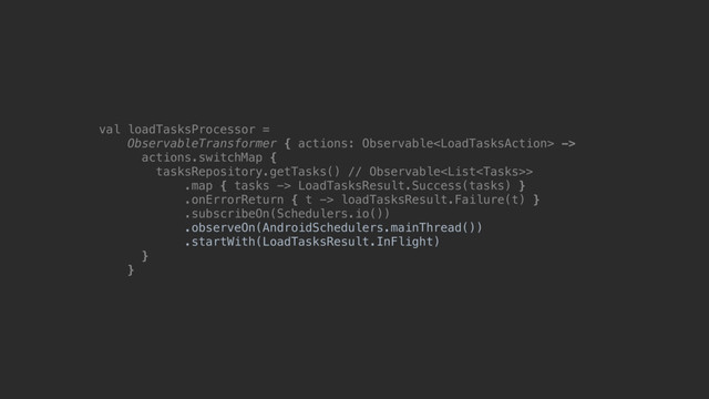 val loadTasksProcessor =
ObservableTransformer { actions: Observable ->
actions.switchMap {
tasksRepository.getTasks() // Observable>
.map { tasks -> LoadTasksResult.Success(tasks) }
.onErrorReturn { t -> loadTasksResult.Failure(t) }
.subscribeOn(Schedulers.io())
.observeOn(AndroidSchedulers.mainThread())
.startWith(LoadTasksResult.InFlight)
}@
}@

