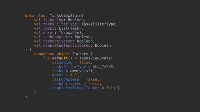 data class TasksViewState(z
val isLoading: Boolean,
val tasksFilterType: TasksFilterType,
val tasks: List,
val error: Throwable?,
val taskComplete: Boolean,
val taskActivated: Boolean,
val completedTasksCleared: Boolean
)@{
companion object Factory {
fun default() = TasksViewState(
isLoading = false,
tasksFilterType = ALL_TASKS,
tasks = emptyList(),
error = null,
taskComplete = false,
taskActivated = false,
completedTasksCleared = false)
}
}
