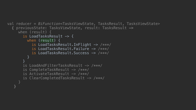 val reducer = BiFunction
{ previousState: TasksViewState, result: TasksResult ->
when (result)_{
is LoadTasksResult -> {
when (result) {
is LoadTasksResult.InFlight -> /***/
is LoadTasksResult.Failure -> /***/
is LoadTasksResult.Success -> /***/
}b
}c
is LoadAndFilterTasksResult -> /***/
is CompleteTaskResult -> /***/
is ActivateTaskResult -> /***/
is ClearCompletedTasksResult -> /***/
}d
}e
