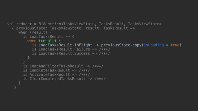 val reducer = BiFunction
{ previousState: TasksViewState, result: TasksResult ->
when (result)_{
is LoadTasksResult -> {
when (result) {
is LoadTasksResult.InFlight -> previousState.copy(isLoading = true)
is LoadTasksResult.Failure -> /***/
is LoadTasksResult.Success -> /***/
}b
}c
is LoadAndFilterTasksResult -> /***/
is CompleteTaskResult -> /***/
is ActivateTaskResult -> /***/
is ClearCompletedTasksResult -> /***/
}d
}e
