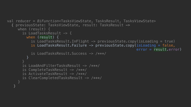 val reducer = BiFunction
{ previousState: TasksViewState, result: TasksResult ->
when (result)_{
is LoadTasksResult -> {
when (result) {
is LoadTasksResult.InFlight -> previousState.copy(isLoading = true)
is LoadTasksResult.Failure -> previousState.copy(isLoading = false,
error = result.error)
is LoadTasksResult.Success -> /***/
}b
}c
is LoadAndFilterTasksResult -> /***/
is CompleteTaskResult -> /***/
is ActivateTaskResult -> /***/
is ClearCompletedTasksResult -> /***/
}d
}e
