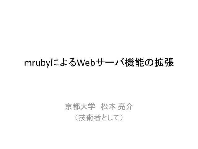 mrubyによるWebサーバ機能の拡張
京都大学 松本 亮介
（技術者として）
