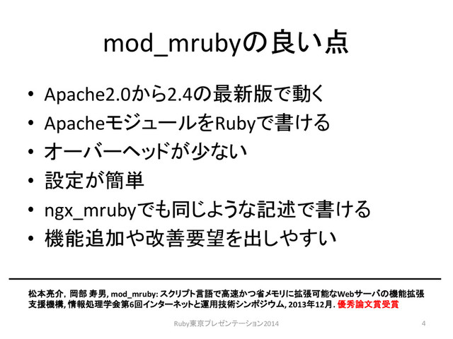 mod_mrubyの良い点
4
• Apache2.0から2.4の最新版で動く
• ApacheモジュールをRubyで書ける
• オーバーヘッドが少ない
• 設定が簡単
• ngx_mrubyでも同じような記述で書ける
• 機能追加や改善要望を出しやすい
松本亮介，岡部 寿男, mod_mruby: スクリプト言語で高速かつ省メモリに拡張可能なWebサーバの機能拡張
支援機構, 情報処理学会第6回インターネットと運用技術シンポジウム, 2013年12月. 優秀論文賞受賞
Ruby東京プレゼンテーション2014
