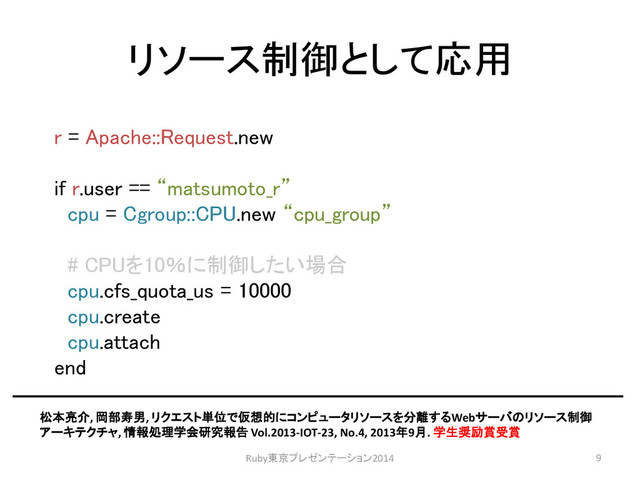 リソース制御として応用
r = Apache::Request.new
if r.user == “matsumoto_r”
cpu = Cgroup::CPU.new “cpu_group”
# CPUを10％に制御したい場合
cpu.cfs_quota_us = 10000
cpu.create
cpu.attach
end
松本亮介, 岡部寿男, リクエスト単位で仮想的にコンピュータリソースを分離するWebサーバのリソース制御
アーキテクチャ, 情報処理学会研究報告 Vol.2013-IOT-23, No.4, 2013年9月. 学生奨励賞受賞
Ruby東京プレゼンテーション2014 9
