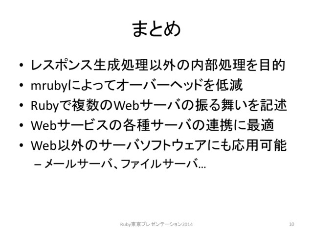 まとめ
• レスポンス生成処理以外の内部処理を目的
• mrubyによってオーバーヘッドを低減
• Rubyで複数のWebサーバの振る舞いを記述
• Webサービスの各種サーバの連携に最適
• Web以外のサーバソフトウェアにも応用可能
– メールサーバ、ファイルサーバ…
10
Ruby東京プレゼンテーション2014
