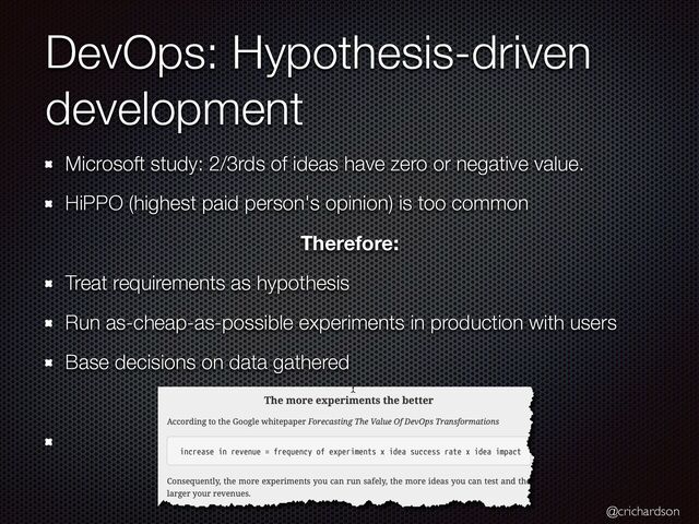 @crichardson
DevOps: Hypothesis-driven
development
Microsoft study: 2/3rds of ideas have zero or negative value.


HiPPO (highest paid person's opinion) is too common


Therefore:
Treat requirements as hypothesis


Run as-cheap-as-possible experiments in production with users


Base decisions on data gathered


