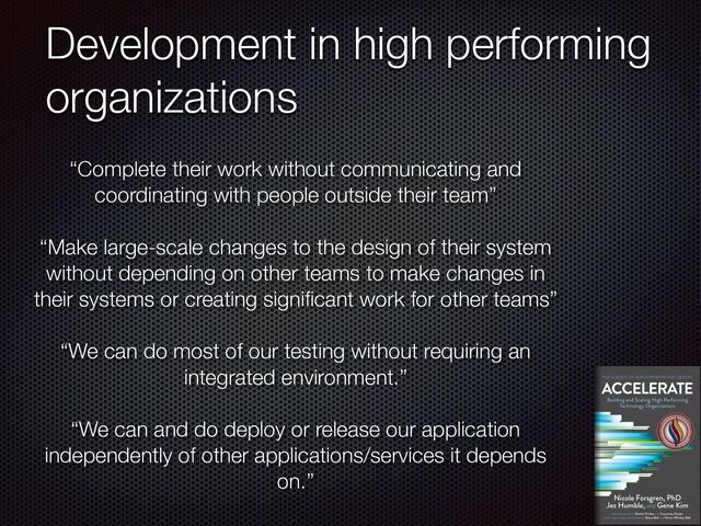 Development in high performing
organizations
“Complete their work without communicating and
coordinating with people outside their team”


“Make large-scale changes to the design of their system
without depending on other teams to make changes in
their systems or creating signi
fi
cant work for other teams”


“We can do most of our testing without requiring an
integrated environment.”


“We can and do deploy or release our application
independently of other applications/services it depends
on.”

