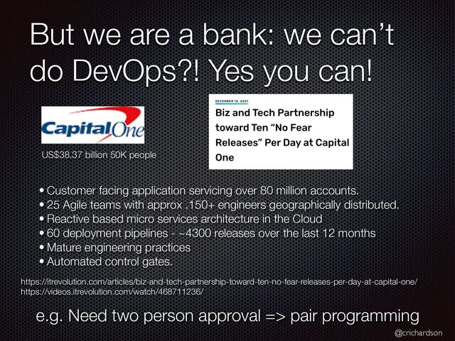 @crichardson
But we are a bank: we can’t
do DevOps?! Yes you can!
• Customer facing application servicing over 80 million accounts.


• 25 Agile teams with approx .150+ engineers geographically distributed.


• Reactive based micro services architecture in the Cloud


• 60 deployment pipelines - ~4300 releases over the last 12 months


• Mature engineering practices


• Automated control gates.
https://itrevolution.com/articles/biz-and-tech-partnership-toward-ten-no-fear-releases-per-day-at-capital-one/


https://videos.itrevolution.com/watch/468711236/
US$38.37 billion 50K people
e.g. Need two person approval => pair programming
