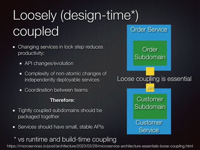 Loosely (design-time*)
coupled
Changing services in lock step reduces
productivity:


API changes/evolution


Complexity of non-atomic changes of
independently deployable services


Coordination between teams


Therefore:
Tightly coupled subdomains should be
packaged together


Services should have small, stable APIs
* vs runtime and build-time coupling
https://microservices.io/post/architecture/2023/03/28/microservice-architecture-essentials-loose-coupling.html
Customer
Service
Customer
Subdomain


Order Service
Order
Subdomain
API
Loose coupling is essential
