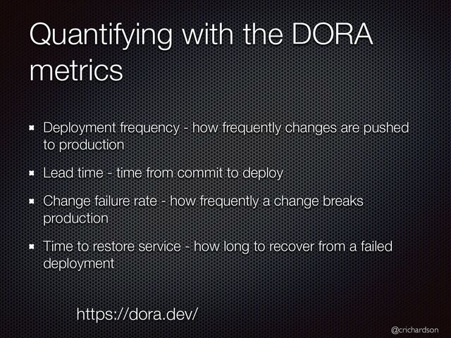 @crichardson
Quantifying with the DORA
metrics
Deployment frequency - how frequently changes are pushed
to production


Lead time - time from commit to deploy


Change failure rate - how frequently a change breaks
production


Time to restore service - how long to recover from a failed
deployment
https://dora.dev/
