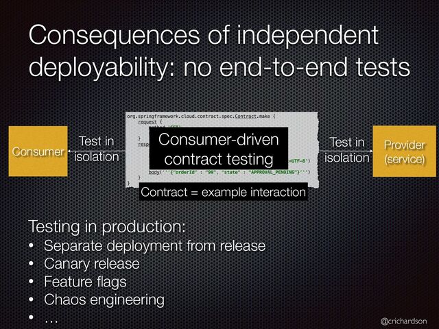 @crichardson
Consequences of independent
deployability: no end-to-end tests
Consumer
Provider
(service)
Test in


isolation
Consumer-driven
contract testing
Test in


isolation
Contract = example interaction
Testing in production:


• Separate deployment from release


• Canary release


• Feature
fl
ags


• Chaos engineering


• …
