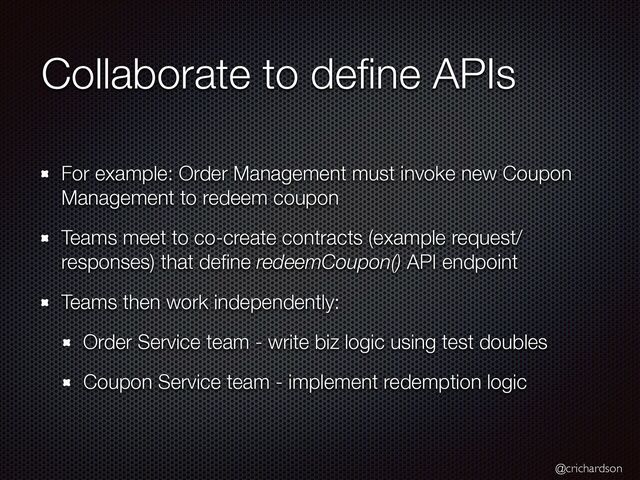 @crichardson
Collaborate to de
fi
ne APIs
For example: Order Management must invoke new Coupon
Management to redeem coupon


Teams meet to co-create contracts (example request/
responses) that de
fi
ne redeemCoupon() API endpoint


Teams then work independently:


Order Service team - write biz logic using test doubles


Coupon Service team - implement redemption logic
