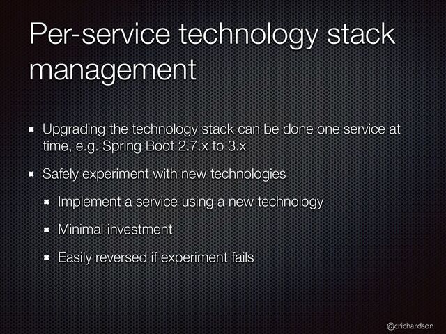 @crichardson
Per-service technology stack
management
Upgrading the technology stack can be done one service at
time, e.g. Spring Boot 2.7.x to 3.x


Safely experiment with new technologies


Implement a service using a new technology


Minimal investment


Easily reversed if experiment fails
