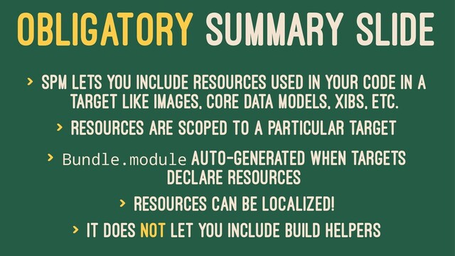 OBLIGATORY SUMMARY SLIDE
> SPM lets you include resources used in your code in a
target like images, core data models, xibs, etc.
> Resources are scoped to a particular target
> Bundle.module auto-generated when targets
declare resources
> Resources can be localized!
> It does not let you include build helpers
