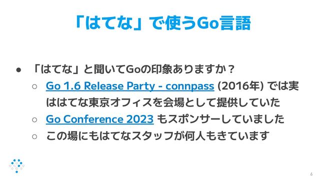 「はてな」で使うGo言語
● 「はてな」と聞いてGoの印象ありますか？
○ Go 1.6 Release Party - connpass (2016年) では実
ははてな東京オフィスを会場として提供していた
○ Go Conference 2023 もスポンサーしていました
○ この場にもはてなスタッフが何人もきています
6
