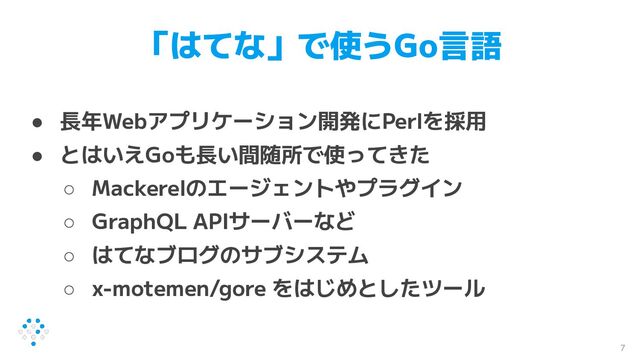 「はてな」で使うGo言語
● 長年Webアプリケーション開発にPerlを採用
● とはいえGoも長い間随所で使ってきた
○ Mackerelのエージェントやプラグイン
○ GraphQL APIサーバーなど
○ はてなブログのサブシステム
○ x-motemen/gore をはじめとしたツール
7

