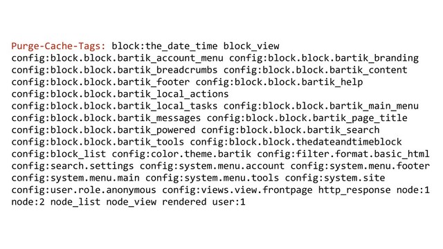 Purge-Cache-Tags: block:the_date_time block_view
config:block.block.bartik_account_menu config:block.block.bartik_branding
config:block.block.bartik_breadcrumbs config:block.block.bartik_content
config:block.block.bartik_footer config:block.block.bartik_help
config:block.block.bartik_local_actions
config:block.block.bartik_local_tasks config:block.block.bartik_main_menu
config:block.block.bartik_messages config:block.block.bartik_page_title
config:block.block.bartik_powered config:block.block.bartik_search
config:block.block.bartik_tools config:block.block.thedateandtimeblock
config:block_list config:color.theme.bartik config:filter.format.basic_html
config:search.settings config:system.menu.account config:system.menu.footer
config:system.menu.main config:system.menu.tools config:system.site
config:user.role.anonymous config:views.view.frontpage http_response node:1
node:2 node_list node_view rendered user:1
