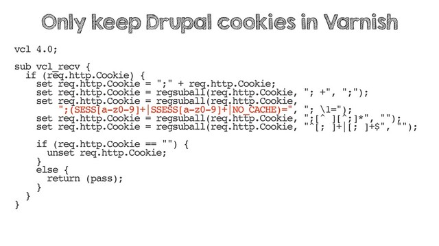 vcl 4.0;
sub vcl_recv {
if (req.http.Cookie) {
set req.http.Cookie = ";" + req.http.Cookie;
set req.http.Cookie = regsuball(req.http.Cookie, "; +", ";");
set req.http.Cookie = regsuball(req.http.Cookie,
";(SESS[a-z0-9]+|SSESS[a-z0-9]+|NO_CACHE)=", "; \1=");
set req.http.Cookie = regsuball(req.http.Cookie, ";[^ ][^;]*", "");
set req.http.Cookie = regsuball(req.http.Cookie, "^[; ]+|[; ]+$", "");
if (req.http.Cookie == "") {
unset req.http.Cookie;
}
else {
return (pass);
}
}
}
Only keep Drupal cookies in Varnish
