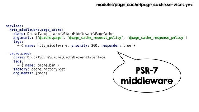 services:
http_middleware.page_cache:
class: Drupal\page_cache\StackMiddleware\PageCache
arguments: ['@cache.page', '@page_cache_request_policy', '@page_cache_response_policy']
tags:
- { name: http_middleware, priority: 200, responder: true }
cache.page:
class: Drupal\Core\Cache\CacheBackendInterface
tags:
- { name: cache.bin }
factory: cache_factory:get
arguments: [page]
modules/page_cache/page_cache.services.yml
PSR-7
middleware
