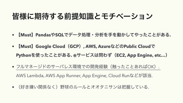 օ༷ʹظ଴͢Δલఏ஌ࣝͱϞνϕʔγϣϯ
• ʲMustʳPandas΍SQLͰσʔλॲཧɾ෼ੳΛखΛಈ͔ͯ͠΍ͬͨ͜ͱ͕͋Δ.
• ʲMustʳGoogle CloudʢGCPʣ, AWS, AzureͳͲͷPublic CloudͰ
PythonΛ࢖ͬͨ͜ͱ͕͋Δ. ※αʔϏε͸໰ΘͣʢEC2, App Engine, etc…ʣ
• ϑϧϚωʔδυͷαʔόϨε؀ڥͰͷ։ൃܦݧʢ৮ͬͨ͜ͱ͋Ε͹OKʣ.
AWS Lambda, AWS App Runner, App Engine, Cloud RunͳͲ͕֘౰.
• ʢ޷͖ݏ͍ؔ܎ͳ͘ʣ໺ٿͷϧʔϧͱΦΦλχαϯ͸೺Ѳ͍ͯ͠Δ.
