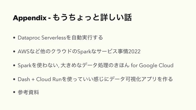 Appendix - ΋͏ͪΐͬͱৄ͍͠࿩
• Dataproc ServerlessΛࣗಈ࣮ߦ͢Δ
• AWSͳͲଞͷΫϥ΢υͷSparkͳαʔϏεࣄ৘2022
• SparkΛ࢖Θͳ͍, େ͖Ίͳσʔλॲཧͷ͖΄Μ for Google Cloud
• Dash + Cloud RunΛ࢖͍͍ͬͯײ͡ʹσʔλՄࢹԽΞϓϦΛ࡞Δ
• ࢀߟࢿྉ
