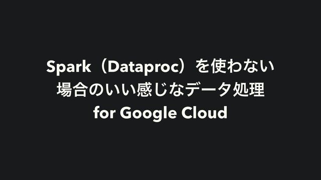 SparkʢDataprocʣΛ࢖Θͳ͍
৔߹ͷ͍͍ײ͡ͳσʔλॲཧ
for Google Cloud
