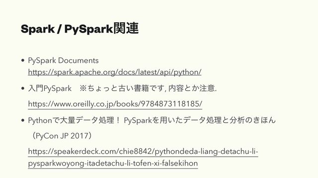 Spark / PySparkؔ࿈
• PySpark Documents
https://spark.apache.org/docs/latest/api/python/
• ೖ໳PySparkɹ˞ͪΐͬͱݹ͍ॻ੶Ͱ͢, ಺༰ͱ͔஫ҙ.
https://www.oreilly.co.jp/books/9784873118185/
• PythonͰେྔσʔλॲཧʂ PySparkΛ༻͍ͨσʔλॲཧͱ෼ੳͷ͖΄Μ
ʢPyCon JP 2017ʣ
https://speakerdeck.com/chie8842/pythondeda-liang-detachu-li-
pysparkwoyong-itadetachu-li-tofen-xi-falsekihon

