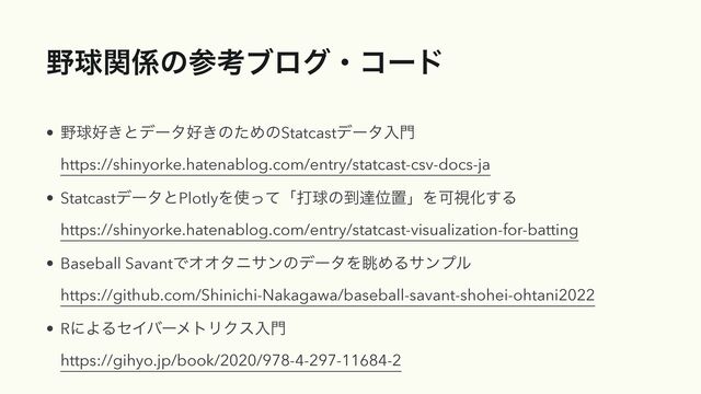໺ٿؔ܎ͷࢀߟϒϩάɾίʔυ
• ໺ٿ޷͖ͱσʔλ޷͖ͷͨΊͷStatcastσʔλೖ໳
https://shinyorke.hatenablog.com/entry/statcast-csv-docs-ja
• StatcastσʔλͱPlotlyΛ࢖ͬͯʮଧٿͷ౸ୡҐஔʯΛՄࢹԽ͢Δ
https://shinyorke.hatenablog.com/entry/statcast-visualization-for-batting
• Baseball SavantͰΦΦλχαϯͷσʔλΛோΊΔαϯϓϧ
https://github.com/Shinichi-Nakagawa/baseball-savant-shohei-ohtani2022
• RʹΑΔηΠόʔϝτϦΫεೖ໳
https://gihyo.jp/book/2020/978-4-297-11684-2

