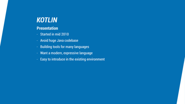 KOTLIN
- Started in mid 2010
- Avoid huge Java codebase
- Building tools for many languages
- Want a modern, expressive language
- Easy to introduce in the existing environment
Presentation
