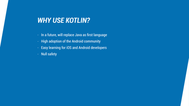 WHY USE KOTLIN?
- In a future, will replace Java as ﬁrst language
- High adoption of the Android community
- Easy learning for iOS and Android developers
- Null safety
