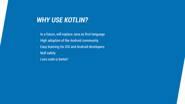 WHY USE KOTLIN?
- In a future, will replace Java as ﬁrst language
- High adoption of the Android community
- Easy learning for iOS and Android developers
- Null safety
- Less code is better!
