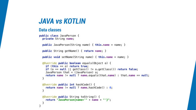 JAVA vs KOTLIN
public class JavaPerson {
private String name;
public JavaPerson(String name) { this.name = name; }
public String getName() { return name; }
public void setName(String name) { this.name = name; }
@Override public boolean equals(Object o) {
if (this == o) return true;
if (o == null || getClass() != o.getClass()) return false;
JavaPerson that = (JavaPerson) o;
return name != null ? name.equals(that.name) : that.name == null;
}
@Override public int hashCode() {
return name != null ? name.hashCode() : 0;
}
@Override public String toString() {
return "JavaPerson{name='" + name + "'}";
}
}
Data classes
