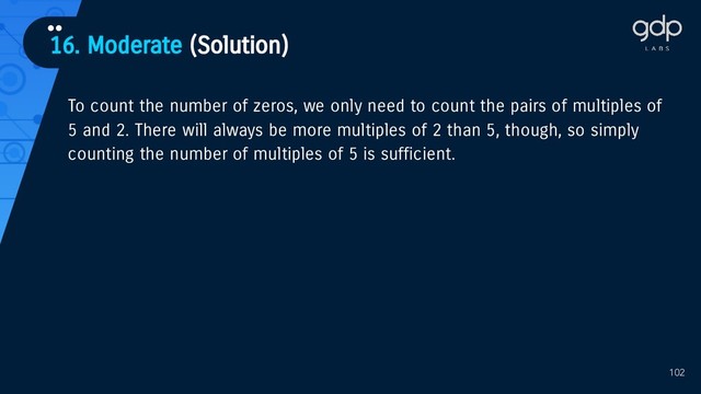 102
To count the number of zeros, we only need to count the pairs of multiples of
5 and 2. There will always be more multiples of 2 than 5, though, so simply
counting the number of multiples of 5 is sufficient.
16. Moderate (Solution)
••
