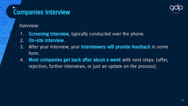 Companies Interview
••
Overview:
1. Screening interview, typically conducted over the phone.
2. On-site interview.
3. After your interview, your interviewers will provide feedback in some
form.
4. Most companies get back after about a week with next steps. (offer,
rejection, further interviews, or just an update on the process).
16
