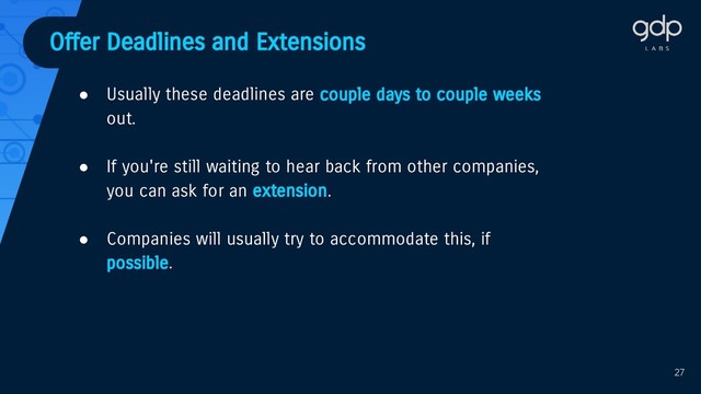Offer Deadlines and Extensions
● Usually these deadlines are couple days to couple weeks
out.
● If you're still waiting to hear back from other companies,
you can ask for an extension.
● Companies will usually try to accommodate this, if
possible.
27
