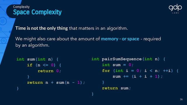 Space Complexity
Complexity
int pairSumSequence(int n) {
int sum = 0;
for (int i = 0; i < n; ++i) {
sum += (i + i + 1);
}
return sum;
}
Time is not the only thing that matters in an algorithm.
We might also care about the amount of memory - or space - required
by an algorithm.
int sum(int n) {
if (n <= 0) {
return 0;
}
return n + sum(n - 1);
}
36
