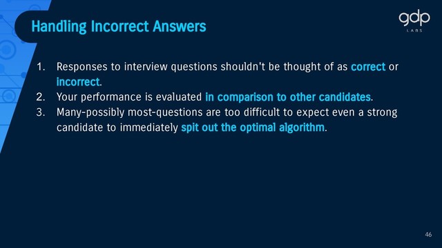 Handling Incorrect Answers
1. Responses to interview questions shouldn't be thought of as correct or
incorrect.
2. Your performance is evaluated in comparison to other candidates.
3. Many-possibly most-questions are too difficult to expect even a strong
candidate to immediately spit out the optimal algorithm.
46
