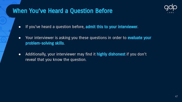 When You’ve Heard a Question Before
● If you've heard a question before, admit this to your interviewer.
● Your interviewer is asking you these questions in order to evaluate your
problem-solving skills.
● Additionally, your interviewer may find it highly dishonest if you don't
reveal that you know the question.
47
