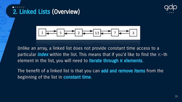 2. Linked Lists (Overview)
••••••
55
Unlike an array, a linked list does not provide constant time access to a
particular index within the list. This means that if you'd like to find the K-th
element in the list, you will need to iterate through K elements.
The benefit of a linked list is that you can add and remove items from the
beginning of the list in constant time.
