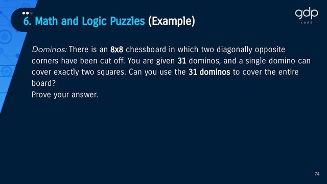 6. Math and Logic Puzzles (Example)
•••
74
Dominos: There is an 8x8 chessboard in which two diagonally opposite
corners have been cut off. You are given 31 dominos, and a single domino can
cover exactly two squares. Can you use the 31 dominos to cover the entire
board?
Prove your answer.
