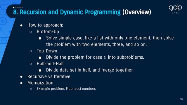 8. Recursion and Dynamic Programming (Overview)
•••••
80
● How to approach:
○ Bottom-Up
■ Solve simple case, like a list with only one element, then solve
the problem with two elements, three, and so on.
○ Top-Down
■ Divide the problem for case N into subproblems.
○ Half-and-Half
■ Divide data set in half, and merge together.
● Recursive vs Iterative
● Memoization
○ Example problem: Fibonacci numbers
