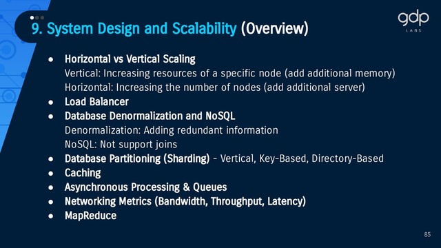 85
● Horizontal vs Vertical Scaling
Vertical: Increasing resources of a specific node (add additional memory)
Horizontal: Increasing the number of nodes (add additional server)
● Load Balancer
● Database Denormalization and NoSQL
Denormalization: Adding redundant information
NoSQL: Not support joins
● Database Partitioning (Sharding) - Vertical, Key-Based, Directory-Based
● Caching
● Asynchronous Processing & Queues
● Networking Metrics (Bandwidth, Throughput, Latency)
● MapReduce
9. System Design and Scalability (Overview)
•••
