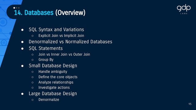 14. Databases (Overview)
•••
95
● SQL Syntax and Variations
○ Explicit Join vs Implicit Join
● Denormalized vs Normalized Databases
● SQL Statements
○ Join vs Inner Join vs Outer Join
○ Group By
● Small Database Design
○ Handle ambiguity
○ Define the core objects
○ Analyze relationships
○ Investigate actions
● Large Database Design
○ Denormalize
