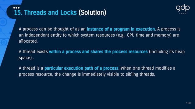 15. Threads and Locks (Solution)
•••
100
A process can be thought of as an instance of a program in execution. A process is
an independent entity to which system resources (e.g., CPU time and memory) are
allocated.
A thread exists within a process and shares the process resources (including its heap
space) .
A thread is a particular execution path of a process. When one thread modifies a
process resource, the change is immediately visible to sibling threads.
