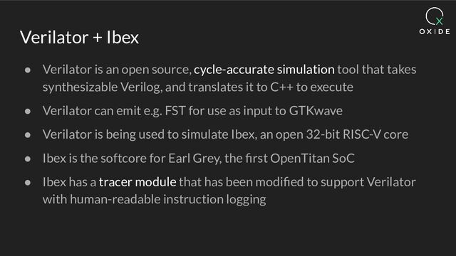 Verilator + Ibex
● Verilator is an open source, cycle-accurate simulation tool that takes
synthesizable Verilog, and translates it to C++ to execute
● Verilator can emit e.g. FST for use as input to GTKwave
● Verilator is being used to simulate Ibex, an open 32-bit RISC-V core
● Ibex is the softcore for Earl Grey, the ﬁrst OpenTitan SoC
● Ibex has a tracer module that has been modiﬁed to support Verilator
with human-readable instruction logging
