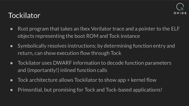 Tockilator
● Rust program that takes an Ibex Verilator trace and a pointer to the ELF
objects representing the boot ROM and Tock instance
● Symbolically resolves instructions; by determining function entry and
return, can show execution ﬂow through Tock
● Tockilator uses DWARF information to decode function parameters
and (importantly!) inlined function calls
● Tock architecture allows Tockilator to show app + kernel ﬂow
● Primordial, but promising for Tock and Tock-based applications!
