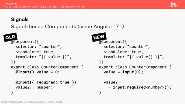 Signal-based Components (since Angular 17.1)
@Component({
selector: "counter",
standalone: true,
template: "{{ value }}",
})
export class CounterComponent {
@Input() value = 0;
@Input({ required: true })
value2!: number;
}
@Component({
selector: "counter",
standalone: true,
template: "{{ value() }}",
})
export class CounterComponent {
value = input(0);
value2
= input.required();
}
Angular 17
Neue Features optimal nutzen und Bestandsprojekte effizient migrieren
Signals
https://blog.angular-university.io/angular-signal-inputs/
OLD NEW

