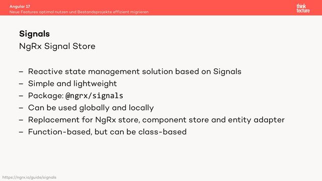 NgRx Signal Store
– Reactive state management solution based on Signals
– Simple and lightweight
– Package: @ngrx/signals
– Can be used globally and locally
– Replacement for NgRx store, component store and entity adapter
– Function-based, but can be class-based
Angular 17
Neue Features optimal nutzen und Bestandsprojekte effizient migrieren
Signals
https://ngrx.io/guide/signals
