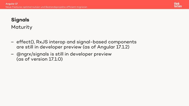 Maturity
– effect(), RxJS interop and signal-based components
are still in developer preview (as of Angular 17.1.2)
– @ngrx/signals is still in developer preview
(as of version 17.1.0)
Angular 17
Neue Features optimal nutzen und Bestandsprojekte effizient migrieren
Signals
